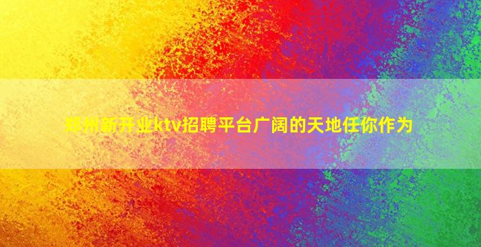 郑州新开业ktv招聘平台广阔的天地任你作为